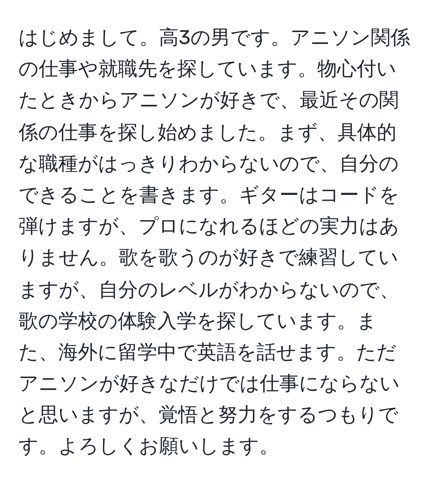 はじめまして。高3の男です。アニソン関係の仕事や就職先を探しています。物心付いたときからアニソンが好きで、最近その関係の仕事を探し始めました。まず、具体的な職種がはっきりわからないので、自分のできることを書きます。ギターはコードを弾けますが、プロになれるほどの実力はありません。歌を歌うのが好きで練習していますが、自分のレベルがわからないので、歌の学校の体験入学を探しています。また、海外に留学中で英語を話せます。ただアニソンが好きなだけでは仕事にならないと思いますが、覚悟と努力をするつもりです。よろしくお願いします。