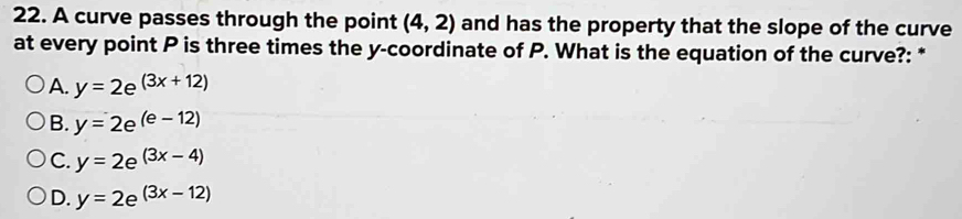 A curve passes through the point (4,2) and has the property that the slope of the curve
at every point P is three times the y-coordinate of P. What is the equation of the curve?: *
A. y=2e^((3x+12))
B. y=2e^((e-12))
C. y=2e^((3x-4))
D. y=2e^((3x-12))