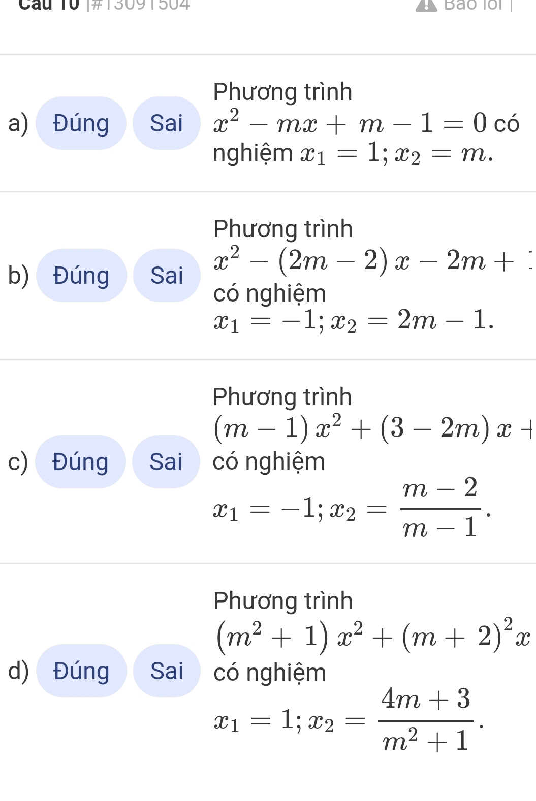 Cau 10 |#13091504 Bao lol 
Phương trình 
a) Đúng Sai x^2-mx+m-1=0 có 
nghiệm x_1=1; x_2=m. 
Phương trình 
b) Đúng Sai
x^2-(2m-2)x-2m+ : 
có nghiệm
x_1=-1; x_2=2m-1. 
Phương trình
(m-1)x^2+(3-2m)x+
c) Đúng Sai có nghiệm
x_1=-1; x_2= (m-2)/m-1 . 
Phương trình
(m^2+1)x^2+(m+2)^2x
d) Đúng Sai có nghiệm
x_1=1; x_2= (4m+3)/m^2+1 .