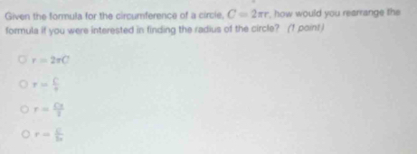 Given the formula for the circumference of a circie. C=2π r , how would you rearrange the
formula if you were interested in finding the radius of the circle? (1 point )
r=2π C
r= C/r 
r= Cx/2 
r= C/2x 