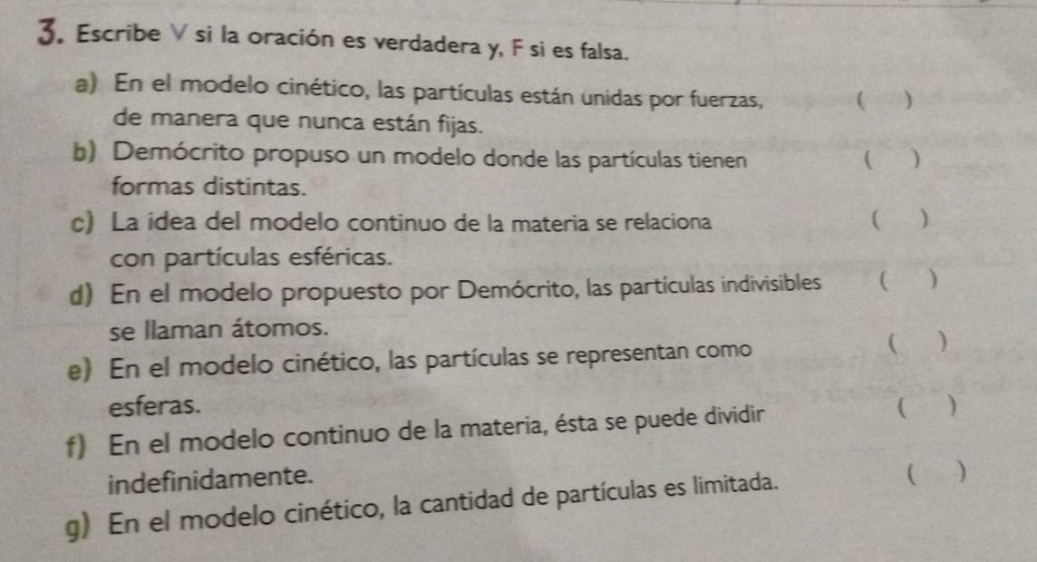 Escribe V si la oración es verdadera y, F si es falsa. 
a) En el modelo cinético, las partículas están unidas por fuerzas, ( ) 
de manera que nunca están fijas. 
b) Demócrito propuso un modelo donde las partículas tienen ( ) 
formas distintas. 
c) La idea del modelo continuo de la materia se relaciona ( ) 
con partículas esféricas. 
d) En el modelo propuesto por Demócrito, las partículas indivisibles ( ) 
se llaman átomos. 
e) En el modelo cinético, las partículas se representan como ( ) 
esferas. ( ) 
f) En el modelo continuo de la materia, ésta se puede dividir 
indefinidamente. 
g) En el modelo cinético, la cantidad de partículas es limitada. 
( )