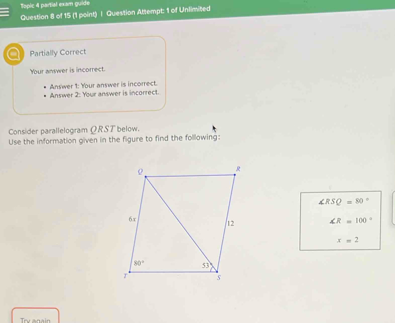 Topic 4 partial exam guide
Question 8 of 15 (1 point) | Question Attempt: 1 of Unlimited
= Partially Correct
Your answer is incorrect.
Answer 1: Your answer is incorrect.
Answer 2: Your answer is incorrect.
Consider parallelogram QRST below.
Use the information given in the figure to find the following:
∠ RSQ=80°
∠ R=100°
x=2
Try again