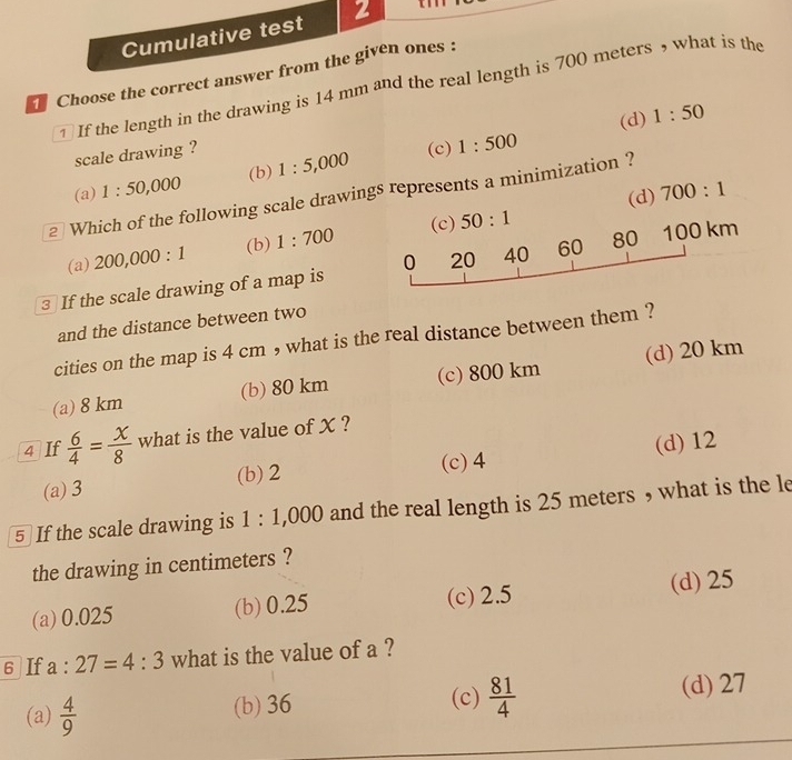 Cumulative test 2
Choose the correct answer from the given ones :
1 If the length in the drawing is 14 mm and the real length is 700 meters , what is the
(d) 1:50
scale drawing ?
(c)
(a) 1:50,000 (b) 1:5,000 1:500
(d) 700:1
2 Which of the following scale drawings represents a minimization ?
(c)
(a) 200,000:1 (b) 1:700 50:1
3 If the scale drawing of a map is 0 20 40 60 80 100 km
and the distance between two
cities on the map is 4 cm , what is the real distance between them ?
(a) 8 km (b) 80 km (c) 800 km (d) 20 km
4 If  6/4 = x/8  what is the value of X ?
(a) 3 (b) 2 (c) 4 (d) 12
5 If the scale drawing is 1:1,000 and the real length is 25 meters , what is the le
the drawing in centimeters ?
(a) 0.025 (b) 0.25 (c) 2.5 (d) 25
6 If a:27=4:3 what is the value of a ?
(a)  4/9  (b) 36 (c)  81/4  (d) 27