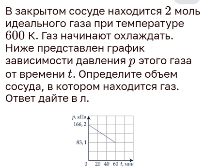 В закрыΤом сосуде находится 2 моль 
идеального газа πри темлературе
600 К. Газ начинают охлаждать. 
Ниже πредставлен график 
зависимости давления р этого газа 
от времени τ. Определите объем 
сосуда, в котором находится газ. 
Oтвет дайте в л. 
t, mHH