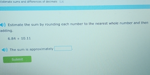 Estimate sums and differences of decimals SJ6 
Estimate the sum by rounding each number to the nearest whole number and then 
adding.
6.84+10.11
The sum is approximately □. 
Submit