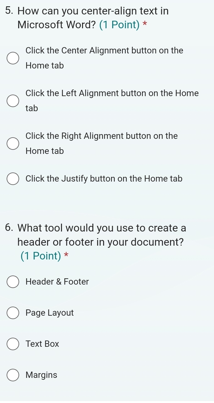 How can you center-align text in
Microsoft Word? (1 Point) *
Click the Center Alignment button on the
Home tab
Click the Left Alignment button on the Home
tab
Click the Right Alignment button on the
Home tab
Click the Justify button on the Home tab
6. What tool would you use to create a
header or footer in your document?
(1 Point) *
Header & Footer
Page Layout
Text Box
Margins