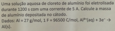 Uma solução aquosa de cloreto de alumínio foi eletrolisada 
durante 1200 s com uma corrente de 5 A. Calcule a massa 
de alumínio depositada no cátodo. 
Dados: Al=27g/mol, 1F=96500C/mol, Al^(3+)(aq)+3e^-to
Al(s).