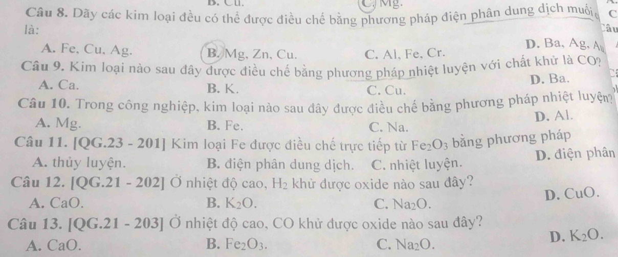 B. Cu. Mg.
Câu 8. Dãy các kim loại đều có thể được điều chế bằng phương pháp điện phân dung dịch muốic C
là: Câu
D. Ba, Ag, Au
A. Fe, Cu, Ag. B. Mg, Zn, Cu. C. Al, Fe, Cr.
Câu 9. Kim loại nào sau đây được điều chế bằng phương pháp nhiệt luyện với chất khử là CO?
A. Ca. B. K.
C. Cu. D. Ba. C
Câu 10. Trong công nghiệp, kim loại nào sau đây được điều chế bằng phương pháp nhiệt luyện?
A. Mg. B. Fe. C. Na. D. Al.
Câu 11. [ 00:2 a -201] | Kim loại Fe được điều chế trực tiếp từ Fe_2O_3 bằng phương pháp
A. thủy luyện. B. điện phân dung dịch. C. nhiệt luyện.
D. điện phân
Câu 12. [ U G 21-202] Ở nhiệt độ cao, H_2 khử được oxide nào sau đây?
D. CuO.
A. CaO. B. K_2O. C. Na_2O. 
Câu 13. [QG.21 -203] C nhiệt độ cao, CO khử được oxide nào sau đây?
B.
A. CaO. Fe_2O_3. C. Na_2O.
D. K_2O.