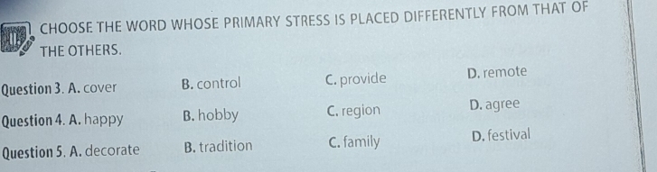 CHOOSE THE WORD WHOSE PRIMARY STRESS IS PLACED DIFFERENTLY FROM THAT OF
THE OTHERS.
Question 3. A. cover B. control C. provide D. remote
Question 4. A. happy B. hobby C. region D. agree
Question 5. A. decorate B. tradition C. family D. festival