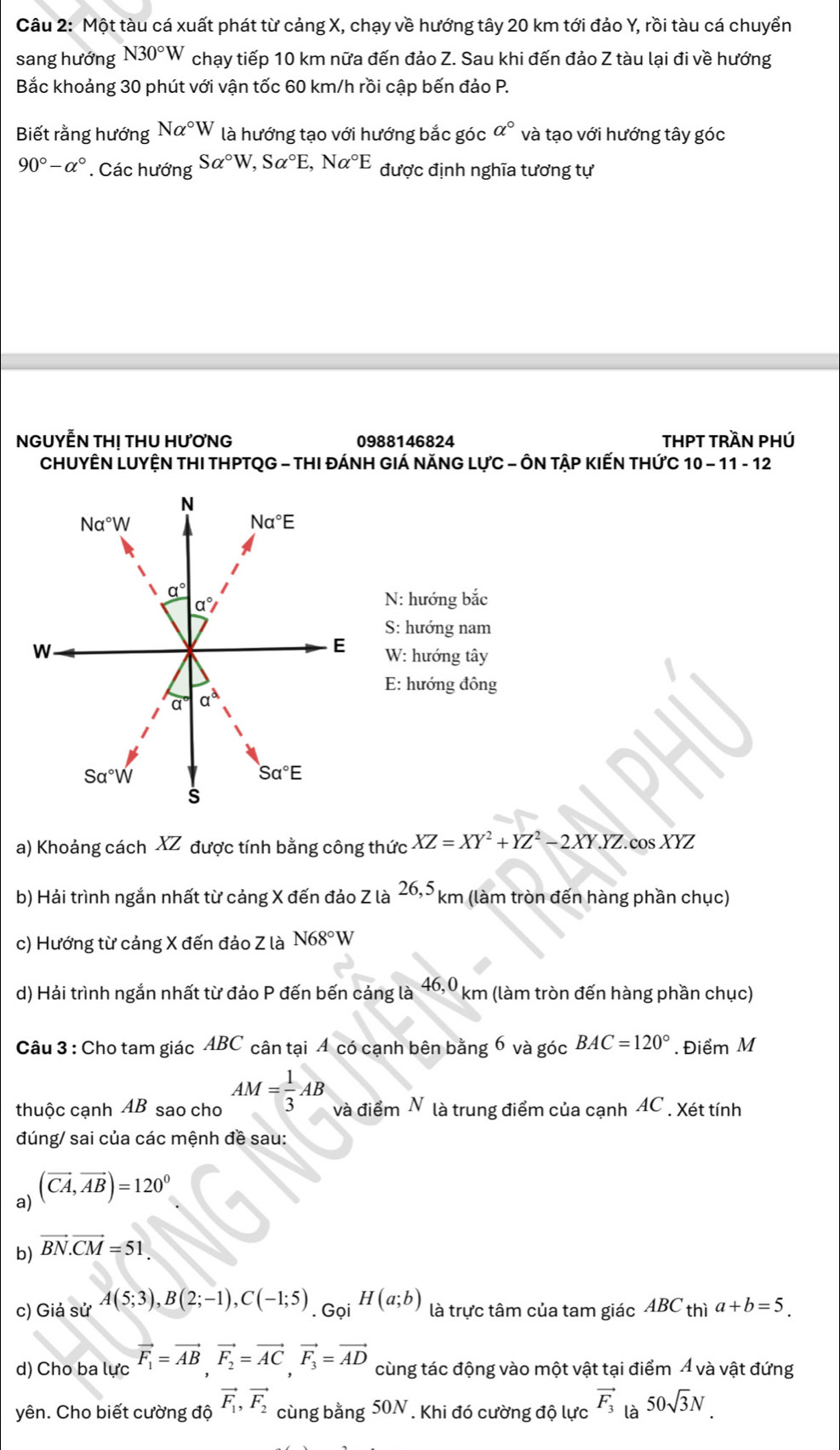 Một tàu cá xuất phát từ cảng X, chạy về hướng tây 20 km tới đảo Y, rồi tàu cá chuyển
sang hướng N30°W chạy tiếp 10 km nữa đến đảo Z. Sau khi đến đảo Z tàu lại đi về hướng
Bắc khoảng 30 phút với vận tốc 60 km/h rồi cập bến đảo P.
Biết rằng hướng Nalpha°W là hướng tạo với hướng bắc góc a° và tạo với hướng tây góc
90°-alpha° * Các hướng Salpha°W,Salpha°E,Nalpha°E được định nghĩa tương tự
NGUYẾN THị THU HƯƠNG 0988146824 THPT trần phÚ
CHUYÊN LUYỆN THI THPTQG - THI ĐÁNH GIÁ NăNG LựC - ÔN TậP KIếN THứC 10 - 11 - 12
N: hướng bắc
S: hướng nam
W: hướng tây
E: hướng đông
a) Khoảng cách XZ được tính bằng công thức XZ=XY^2+YZ^2-2XY.YZ cos XYZ
b) Hải trình ngắn nhất từ cảng X đến đảo Z là 26,5 km (làm tròn đến hàng phần chục)
c) Hướng từ cảng X đến đảo Z là N68°W
d) Hải trình ngắn nhất từ đảo P đến bến cảng là 46,0 km (làm tròn đến hàng phần chục)
Câu 3 : Cho tam giác ABC cân tại 4 có cạnh bên bằng 6 và góc BAC=120° Điểm M
thuộc cạnh AB sao cho AM= 1/3 AB và điểm N là trung điểm của cạnh AC . Xét tính
đúng/ sai của các mệnh đề sau:
a) (vector CA,vector AB)=120°
b) vector BN.vector CM=51.
c) Giả sử A(5;3),B(2;-1),C(-1;5) .GoiH(a;b) là trực tâm của tam giác ABC thì a+b=5.
d) Cho ba lực vector F_1=vector AB,vector F_2=vector AC,vector F_3=vector AD cùng tác động vào một vật tại điểm Á và vật đứng
yên. Cho biết cường độ vector F_1,vector F_2 cùng bằng 50N Khi đó cường độ lực vector F_3 là 50sqrt(3)N.