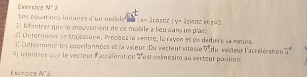 Exercice N° 2 
Les équations horaires d'un mobile D : x=2cos π t; y=2sin π t et z=0. 
1) Montrer que le mouvement de ce mobile a lieu dans un plan. 
2) Déterminer sa trajectoire. Précisez le centre, le rayon et en déduire sa nature. 
3) Déterminer les coordonnées et la valeur :Du vecteur vitesse vector v du vecteur l'accélération vector a. 
4) Montrer que le vecteur laccélération vector a est colinéaire au vecteur position 
Exercice N°3