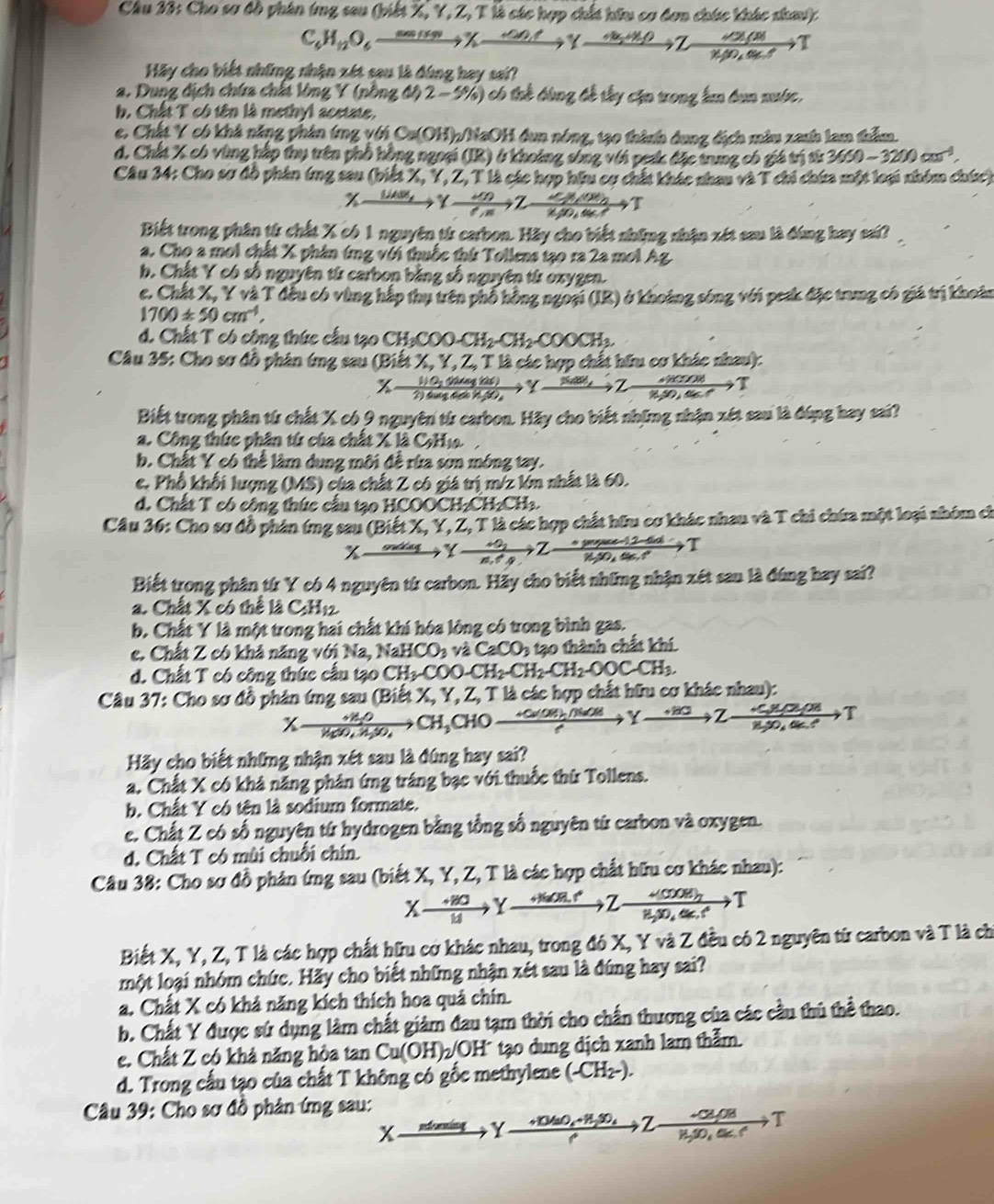 Cho sơ đồ phân (ng sau (piế X Y,Z,TN à các hợp chất hữu cơ đơn chúc khác sha)
C_4H_12O_60) _ 
Hãy cho biết những nhận xét sau là đúng hay sai?
a. Dung dịch chứa chất lòng Y (nồng độ 2-5% ) có tể đùng đề tây cận trong lm bun nuớc,
b. Chất T có tên là methyl acetate.
e. Chất Y có khả năng phân (mg với Ca(OH)_2() NaOH đun nóng, tạ0 thành dung địch màu xanh lam thầm.
d. Chất X có vùng hắp thụ trên phổ hồng ngoại (IR) ở khoảng sông với pesk đặc trung có giá trị từ 3660-3200cm^(-1).
Câu 34: Cho sơ đồ phân ứng sau (b)de :  X, Y, Z, T là các hợp hữu cơ chất khác nhau và T chi chứa một loại nhóm chíc)
 dn/dn to Tfrac 2nT)2dto T
Biết trong phân từ chất X có 1 nguyên từ carbon. Hãy cho biết shững nhận xét sau là đùng hay sai?
a. Cho a moi chất X phân ứng với thuốc thứ Tollens tạo ra 2a mol Ag
b. Chất Y có số nguyên từ carbon bằng số nguyên từ oxygen.
c. Chất X, Y và T đều có vùng hấp thụ trên phố hồng ngoại (IR) ở khoảng sóng với pesk đặc trung có giá trị khoản
1700± 50cm^(-4),
d. Chất T có công thức cầu tạo CH_3COO-CH_2-CH_2-COOCH_3.
Câu 35: Cho sơ đồ phân ứng sau (Biết X, Y, Z, T là các hợp chất hữu cơ khác nhau):
xrightarrow Suae,2xrightarrow 8.50,4sec ,T
Biết trong phân từ chất X có 9 nguyên từ carbon. Hãy cho biết những nhận xét sau là đúng hay sai?
a. Công thức phân tứ của chất X là CHi
b. Chất Y có thể làm dung môi đề rừa sơn mông tay.
c. Phổ khối lượng (MS) của chất Z có giá trị m/z lớn nhất là 60.
d. Chất T có cộng thức cấu tạo HCOOCH₂CH₂CH₃.
Câu 36: Cho sơ đồ phân ứng sau (Biết X, Y, Z, T là các hợp chất hữu cơ khác nhau và T chi chứa một loại nhóm ch
x
to T
Biết trong phân từ Y có 4 nguyên từ carbon. Hãy cho biết những nhận xét sau là đúng hay sai?
a. Chất X có thể là t C_5H_12
b. Chất Y là một trong hai chất khí hóa lông có trong bình gas.
e. Chất Z có khả năng với Na, NaHCO_3 và CaCO_3 tạo thành chất khí
d. Chất T có công thức cấu tạo CH_3COO-CH_2-CH_2-CH_2-OOCCH_3.
*  Câu 37: Cho sơ đồ phản ứng sau (Biết X, Y,.Z , T là các hợp chất hữu cơ khác nhau):
Xto CH_3CHO_ 
Hãy cho biết những nhận xét sau là đúng hay sai?
a. Chất X có khả năng phân ứng tráng bạc với thuốc thứ Tollens.
b. Chất Y có tên là sodium formate.
e. Chất Z có số nguyên tứ hydrogen bằng tổng số nguyên tứ carbon và oxygen.
d. Chất T có mùi chuỗi chín.
Câu 38: Cho sơ đồ phản ứng sau (biết X, Y, Z, T là các hợp chất hữu cơ khác nhau):
Xto Yto to 7to
Biết X, Y, Z, T là các hợp chất hữu cơ khác nhau, trong đó X, Y và Z đều có 2 nguyên từ carbon và T là ch
một loại nhóm chức. Hãy cho biết những nhận xét sau là đúng hay sai?
a. Chất X có khả năng kích thích hoa quả chín.
b. Chất Y được sử dụng làm chất giàm đau tạm thời cho chấn thương của các cầu thủ thể thao.
e. Chất Z có khả năng hòa tan Cu(OH)_2 OH' tạo dung dịch xanh lam thằm
d. Trong cấu tạo của chất T không có gốc methylene (-CH2-).
Câu 39: Cho sơ đồ phản ứng sau:
x Y
Z 10  tªº T