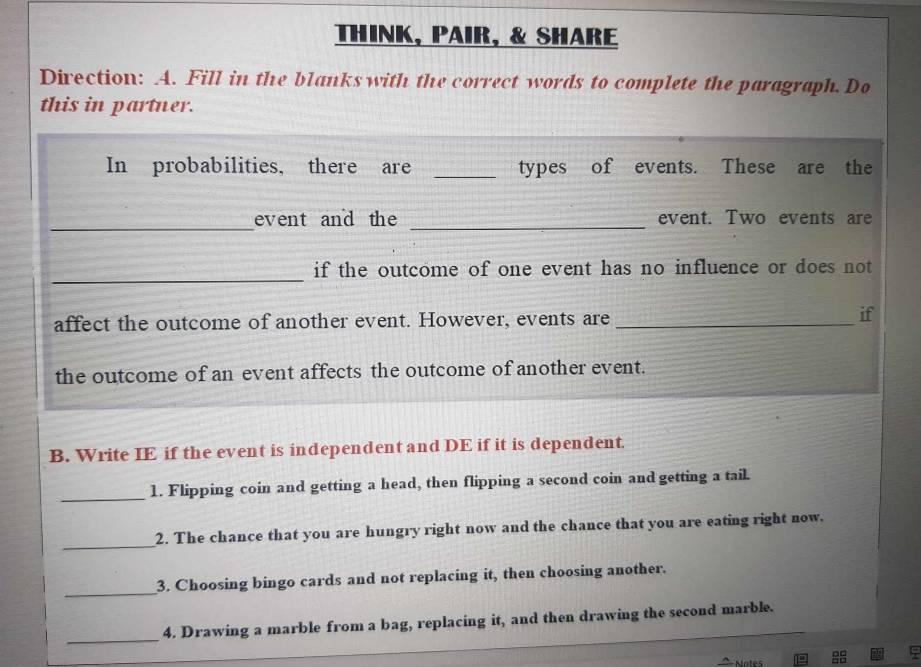 THINK, PAIR, & SHARE 
Direction: A. Fill in the blanks with the correct words to complete the paragraph. Do 
this in partner. 
In probabilities, there are _types of events. These are the 
_ 
_ 
event and the event. Two events are 
_ 
if the outcome of one event has no influence or does not 
affect the outcome of another event. However, events are_ 
if 
the outcome of an event affects the outcome of another event. 
B. Write IE if the event is independent and DE if it is dependent. 
_ 
1. Flipping coin and getting a head, then flipping a second coin and getting a tail. 
_ 
2. The chance that you are hungry right now and the chance that you are eating right now. 
_ 
3. Choosing bingo cards and not replacing it, then choosing another. 
_ 
4. Drawing a marble from a bag, replacing it, and then drawing the second marble. 
Motes