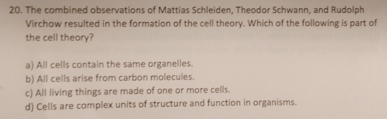 The combined observations of Mattias Schleiden, Theodor Schwann, and Rudolph
Virchow resulted in the formation of the cell theory. Which of the following is part of
the cell theory?
a) All cells contain the same organelles.
b) All cells arise from carbon molecules.
c) All living things are made of one or more cells.
d) Cells are complex units of structure and function in organisms.