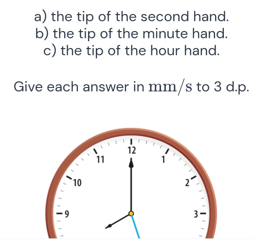 the tip of the second hand. 
b) the tip of the minute hand. 
c) the tip of the hour hand. 
Give each answer in mm/s to 3 d. p.