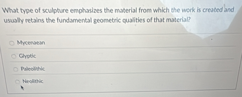 What type of sculpture emphasizes the material from which the work is created and
usually retains the fundamental geometric qualities of that material?
Mycenaean
Glyptic
Paleolithic
Neolithic