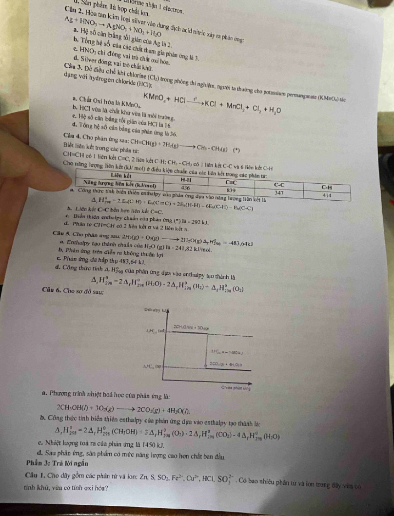 Allorine nhận 1 electron.
1 Sản phẩm 1à hợp chất ion.
Câu 2. Hòa tan kim loại silver vào dung địch acid nitric xây ra phân ứng
Ag+HNO_3to AgNO_3+NO_2+H_2O a. Hệ số cân bằng tối giản của Ag là 2.
b. Tổng hệ số của các chất tham gia phản ứng là 3.
c. HNO_3 chi đóng vai trò chất oxi hóa.
d. Silver đóng vai trò chất khử.
dụng với hydrogen chloride ( (HC) ):
Câu 3, Để điều chế khí chlorine (Cl_2) trong phòng thí nghiệm, người ta thường cho potassium permanganate (KMnO₄) tác
a. Chất Oxi hóa là KMnO。 KMnO_4+HClto Cl^2KCl+MnCl_2+Cl_2+H_2O
b. HCl vừa là chất khử vừa là môi trường
e. Hệ số cân bằng tối giản của HCl là 16.
d. Tổng hệ số cân bằng của phản ứng là 36.
Câu 4. Cho phản ứng sau:
Biết liên kết trong các phần tử: CH=CH(g)+2H_2(g)to CH_3· CH_3(g)(*)
CH=CH có 1 liên kết C=C, , 2 liên kết C-H; CH_3-CH_3 có 1 liên kết C-C và 
Cho năng lượng liên
b. Liên kết C-C bền hơn liên kết C=C
e. Biển thiên enthalpy chuẩn của phân ứng g(^· )1-292kJ.
d. Phân tử CH= =CH có 2 liên kết σ và 2 liên kết=
Câu 5. Cho phản ứng sau: 2H_2(g)+O_2(g) to 2H_2O(g) △ _rH_(298)^0=-483.64kJ
a. Enthalpy tạo thành chuẩn của H_2O (g )la-241.8 82 kJ/mol.
b. Phản ứng trên diễn ra không thuận lợi.
c. Phân ứng đã hấp thụ 483,64 kJ.
d. Công thức tính △ _rH_2^((circ) g của phản ứng dựa vào enthalpy tạo thành là
A
Câu 6. Cho sơ đồ sau: H_(298)^0=2△ _f)H_(298)^0(H_2O)· 2△ _fH_(298)^0(H_2)+△ _fH_(298)^0(O_2)
Enth a'py. kJ
1H^+ (od 2CH_3OH(l)+30:kg
△ H_2x=-1450kJ
AH_(10)^1(sp 2CO_3(g)+4H_2O(l)
Chiều phân ưng
a. Phương trình nhiệt hoá học của phân ứng là:
2CH_3OH(l)+3O_2(g)to 2CO_2(g)+4H_2O(l).
b. Công thức tính biến thiên enthalpy của phản ứng dựa vào enthalpy tạo thành là:
△ _rH_(298)^o=2△ _rH_(298)^o(CH_3OH)+3△ _fH_(298)^o(O_2)· 2△ _rH_(298)^o(CO_2)-4△ _rH_(298)^o(H_2O)
c. Nhiệt lượng toà ra của phản ứng là 1450 kJ.
d. Sau phản ứng, sản phẩm có mức năng lượng cao hơn chất ban đầu.
Phần 3: Trả lời ngắn
Cầu 1. Cho dãy gồm các phân tử và ion: Zn,S,SO_2,Fe^(2+),Cu^(2+),HCl,SO_3^(2-) Có bao nhiêu phân từ và iọn trong đây vừa có
tính khử, vừa có tính oxi hóa?