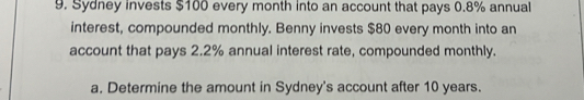 Sydney invests $100 every month into an account that pays 0.8% annual 
interest, compounded monthly. Benny invests $80 every month into an 
account that pays 2.2% annual interest rate, compounded monthly. 
a. Determine the amount in Sydney's account after 10 years.