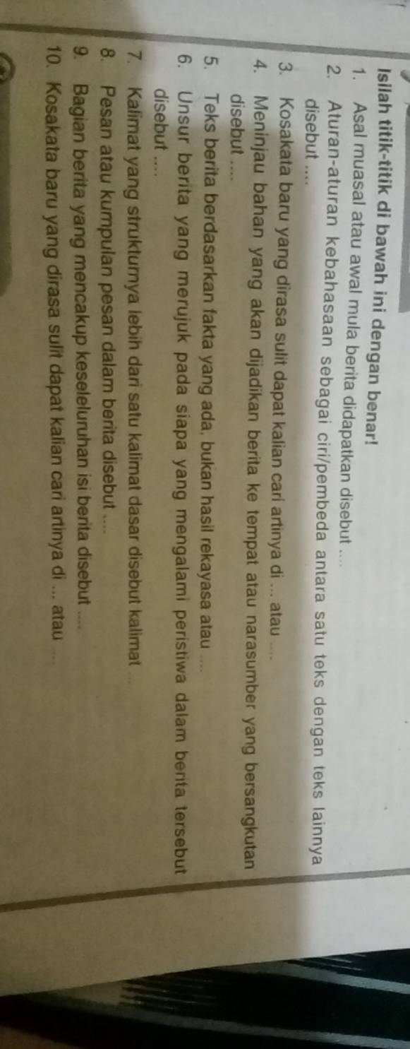 Isilah titik-titik di bawah ini dengan benar! 
1. Asal muasal atau awal mula berita didapatkan disebut .... 
2. Aturan-aturan kebahasaan sebagai ciri/pembeda antara satu teks dengan teks lainnya 
disebut .... 
3. Kosakata baru yang dirasa sulit dapat kalian cari artinya di ... atau .... 
4. Meninjau bahan yang akan dijadikan berita ke tempat atau narasumber yang bersangkutan 
disebut .... 
5. Teks berita berdasarkan fakta yang ada, bukan hasil rekayasa atau .... 
6. Unsur berita yang merujuk pada siapa yang mengalami peristiwa dalam berita tersebut 
disebut .... 
7. Kalimat yang strukturnya lebih dari satu kalimat dasar disebut kalimat 
8. Pesan atau kumpulan pesan dalam berita disebut .... 
9. Bagian berita yang mencakup keseleluruhan isi berita disebut .... 
10. Kosakata baru yang dirasa sulit dapat kalian cari artinya di ... atau ...