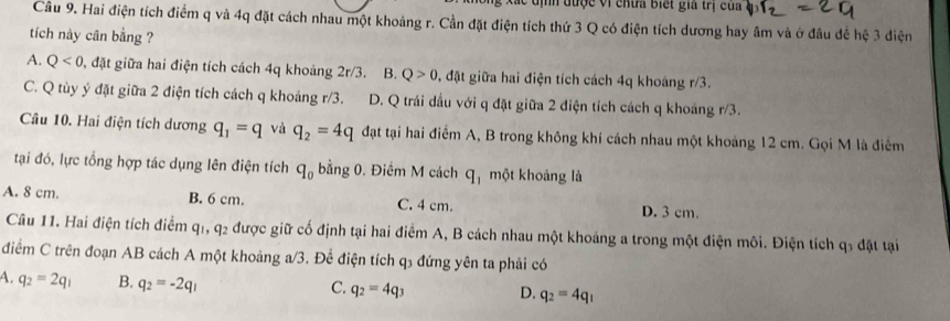 địh được Vị chưa biết gia trị của
Cầu 9. Hai điện tích điểm q và 4q đặt cách nhau một khoảng r. Cần đặt điện tích thứ 3 Q có điện tích dương hay âm và ở đầu đế hệ 3 điện
tích này cân bằng ?
A. Q<0</tex> , đặt giữa hai điện tích cách 4q khoảng 2r/3. B. Q>0 , đặt giữa hai điện tích cách 4q khoáng r/3.
C. Q tùy ý đặt giữa 2 điện tích cách q khoảng m∠ 2 D. Q trái dấu với q đặt giữa 2 điện tích cách q khoảng r/3.
Câu 10. Hai điện tích dương q_1=q và q_2=4q đạt tại hai điểm A, B trong không khí cách nhau một khoảng 12 cm. Gọi M là điễm
tại đó, lực tổng hợp tác dụng lên điện tích q_0 bằng 0. Điểm M cách q_1 một khoảng là
A. 8 cm. B. 6 cm. C. 4 cm. D. 3 cm.
Câu 11. Hai điện tích điểm qi q: le được giữ cố định tại hai điểm A, B cách nhau một khoảng a trong một điện môi. Điện tích q₃ đặt tại
điểm C trên đoạn AB cách A một khoảng a/3. Để điện tích q3 đứng yên ta phải có
A. q_2=2q_1 B. q_2=-2q_1
C. q_2=4q_3 D. q_2=4q_1