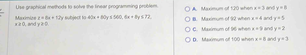 Use graphical methods to solve the linear programming problem.
A. Maximum of 120 when x=3 and y=8
Maximize z=8x+12y subject to 40x+80y≤ 560, 6x+8y≤ 72, x=4 and y=5
B. Maximum of 92 when
x≥ 0 , and y≥ 0.
C. Maximum of 96 when x=9 and y=2
D. Maximum of 100 when x=8 and y=3