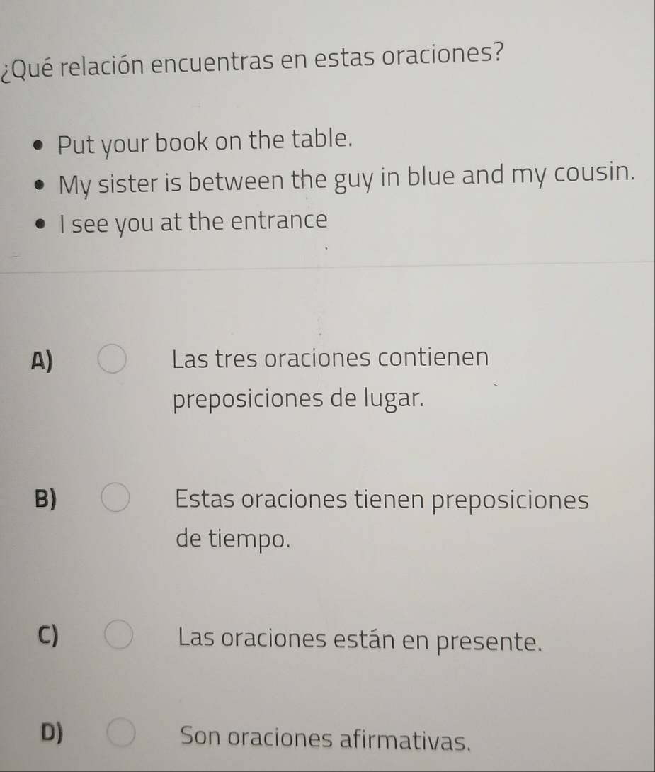 ¿Qué relación encuentras en estas oraciones?
Put your book on the table.
My sister is between the guy in blue and my cousin.
I see you at the entrance
A) Las tres oraciones contienen
preposiciones de lugar.
B) Estas oraciones tienen preposiciones
de tiempo.
C) Las oraciones están en presente.
D) Son oraciones afirmativas.