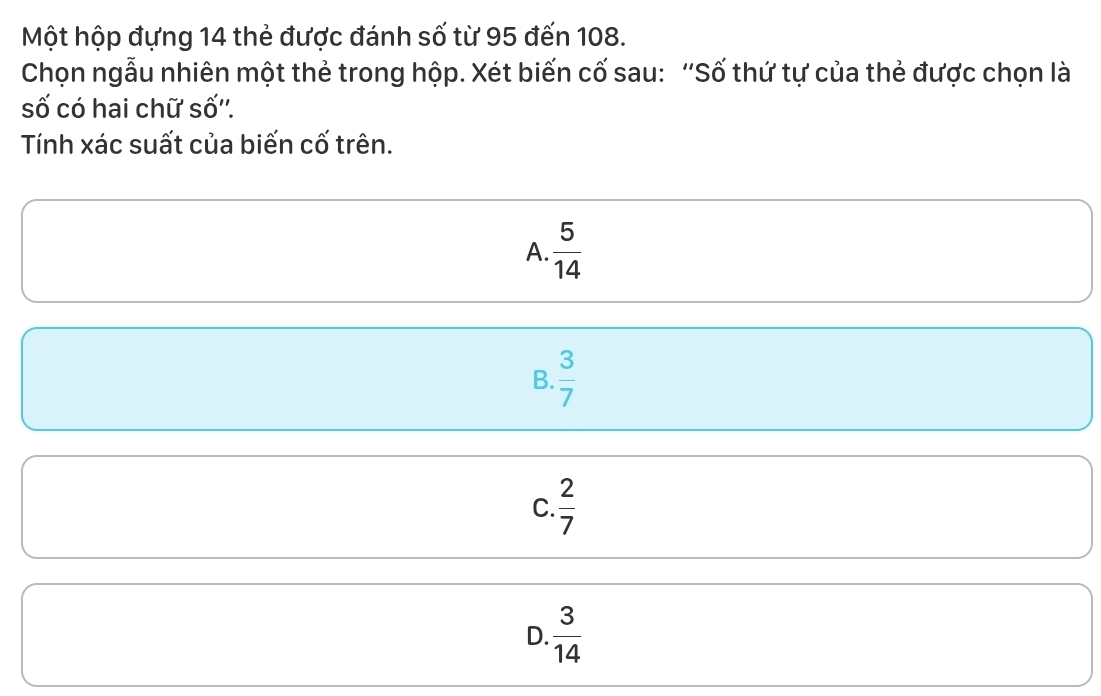 Một hộp đựng 14 thẻ được đánh số từ 95 đến 108.
Chọn ngẫu nhiên một thẻ trong hộp. Xét biến cố sau: “Số thứ tự của thẻ được chọn là
số có hai chữ số''.
Tính xác suất của biến cố trên.
A.  5/14 
B.  3/7 
C.  2/7 
D.  3/14 