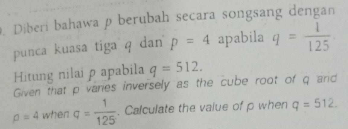 Diberi bahawa p berubah secara songsang dengan 
punca kuasa tiga q dan p=4 apabila q= 1/125 . 
Hitung nilai p apabila q=512. 
Given that p varies inversely as the cube root of q and
rho =4 when q= 1/125 . Calculate the value of p when q=512.