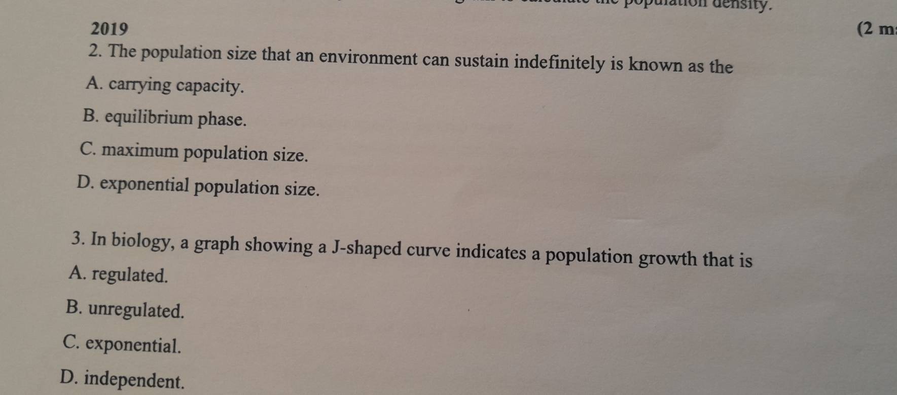 lation density.
2019 (2 m
2. The population size that an environment can sustain indefinitely is known as the
A. carrying capacity.
B. equilibrium phase.
C. maximum population size.
D. exponential population size.
3. In biology, a graph showing a J-shaped curve indicates a population growth that is
A. regulated.
B. unregulated.
C. exponential.
D. independent.