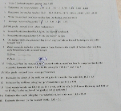 Wrie 3 decimal awakers greatey than 3373
tetermine the larger oanber 139 138 1 101 3 1 085 1 tn 1 181 1 1 1. Determine the suabler womber 30. 31. 30. 8 30.019. 30 19 30 211 30.081 , 30.1 , 30.08
4 Wrue two decimal nambers unaller than the decinal nomber 8883
* Arrang in ascendi uder 
2 F ith grade : second week - clas performanc 
Roued the decinal fraction 0 548 to the maredf hnd red t
Nound the dectnal nwwher 5.813 to the nearest intsgre
8 The temperature on a summer day is 432 degrees Celsius. Wmued the temperaturs in the
` arest wuit ?
Chmar wanis to build his entire garden fonce. Estiants the length of the fence by rounding
each dimension to the nearest integer
75.29 m
415a m
10 Hoda ways that the mmher 5.409, youaded to the nearest handredth, is represented by the
extended formmla  0.01+0.4+8k Do von agree with her ? and why ?
3 Fith grade - second week - class performance 
1 Extimate the reaslt of the addition using the first manaber from the M∩ ,15,2+7.5
12 Estimate the addition using your preferred stralegy: 4.56 + 9.98
13 Hind wants to ride her bike 40 km in a week, so if she ride 34.99 km on Tharsday and 4.91 km
on Friday is she achieved her goal or aot by ostinsate ?
14 Estimate the resalt using the characteristic aunserical value 19.3+23.85
15 Estimate the sum (to the nearest tenth) 0.85+2.3