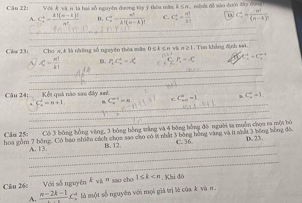 Với k và n là hai số nguyên dương tùy ý thỏa mãn k≤ n ,  mệnh đề nào dưới đây đúng?
D
A. C_n^(k=frac k!(n-k)!)n! B. C_n^(k=frac n!)k!(n-k)! C. C_n^(k=frac n!)k! C_n^(k=frac n!)(n-k)!
_
_
_
Câu 23:         Cho n, k là những số nguyên thỏa mãn 0≤ k≤ n và n≥ 1. Tìm khẳng định sai.
A. A_n^(k=frac n!)k!
B. P_k.C_n^(k=A_n^k P_n)=A_n^(n
C.
D C_n^k=C_n^(n-k)
_
_
__
Câu 24:  Kết quả nào sau đây sai:
C. C_(n+1)^0=1.
D. C_n^n=1.
A._ C_n^1=n+1.
B. C_n^(n-1)=n.
_
_
Câu 25: ma  Có 3 bông hồng vàng, 3 bông hồng trắng và 4 bông hồng đỏ người ta muốn chọn ra một bó
hoa gồm 7 bông. Có bao nhiêu cách chọn sao cho có ít nhất 3 bồng hồng vàng và ít nhất 3 bông hồng đỏ.
_
_A. 13. B. 12. C. 36. D. 23.
_
Câu 26: Với số nguyên k và n : sao cho 1≤ k . Khi đó
A. frac n-2k-1).C_n^k là một số nguyên với mọi giá trị lẻ của k và n.