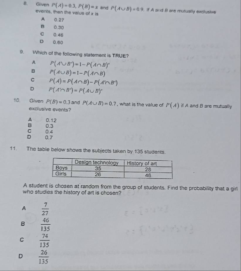 Given P(A)=0.3, P(B)=x and P(A∪ B)=0.9 , If A and B are mutually exclusive
events, then the value of x is
A 0.27
B 0.30
C 0.46
D 0.60
9. Which of the following statement is TRUE?
A P(A'∪ B')=1-P(A∩ B)'
B P(A∪ B)=1-P(A∩ B)
C P(A)=P(A∩ B)-P(A'∩ B')
D P(A'∩ B')=P(A∪ B)'
10. Given P(B)=0.3 and P(A∪ B)=0.7 , what is the value of P(A) if A and B are mutually
exclusive events?
A 0.12
B 0.3
C 0.4
D 0.7
11. The table below shows the subjects taken by 135 students.
A student is chosen at random from the group of students. Find the probability that a girl
who studies the history of art is chosen?
A  7/27 
B  46/135 
C  74/135 
D  26/135 