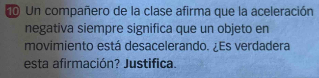 Un compañero de la clase afirma que la aceleración 
negativa siempre significa que un objeto en 
movimiento está desacelerando. ¿Es verdadera 
esta afirmación? Justifica.