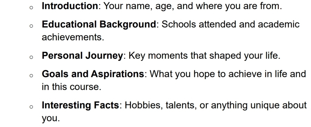 Introduction: Your name, age, and where you are from. 
Educational Background: Schools attended and academic 
achievements. 
Personal Journey: Key moments that shaped your life. 
Goals and Aspirations: What you hope to achieve in life and 
in this course. 
Interesting Facts: Hobbies, talents, or anything unique about 
you.