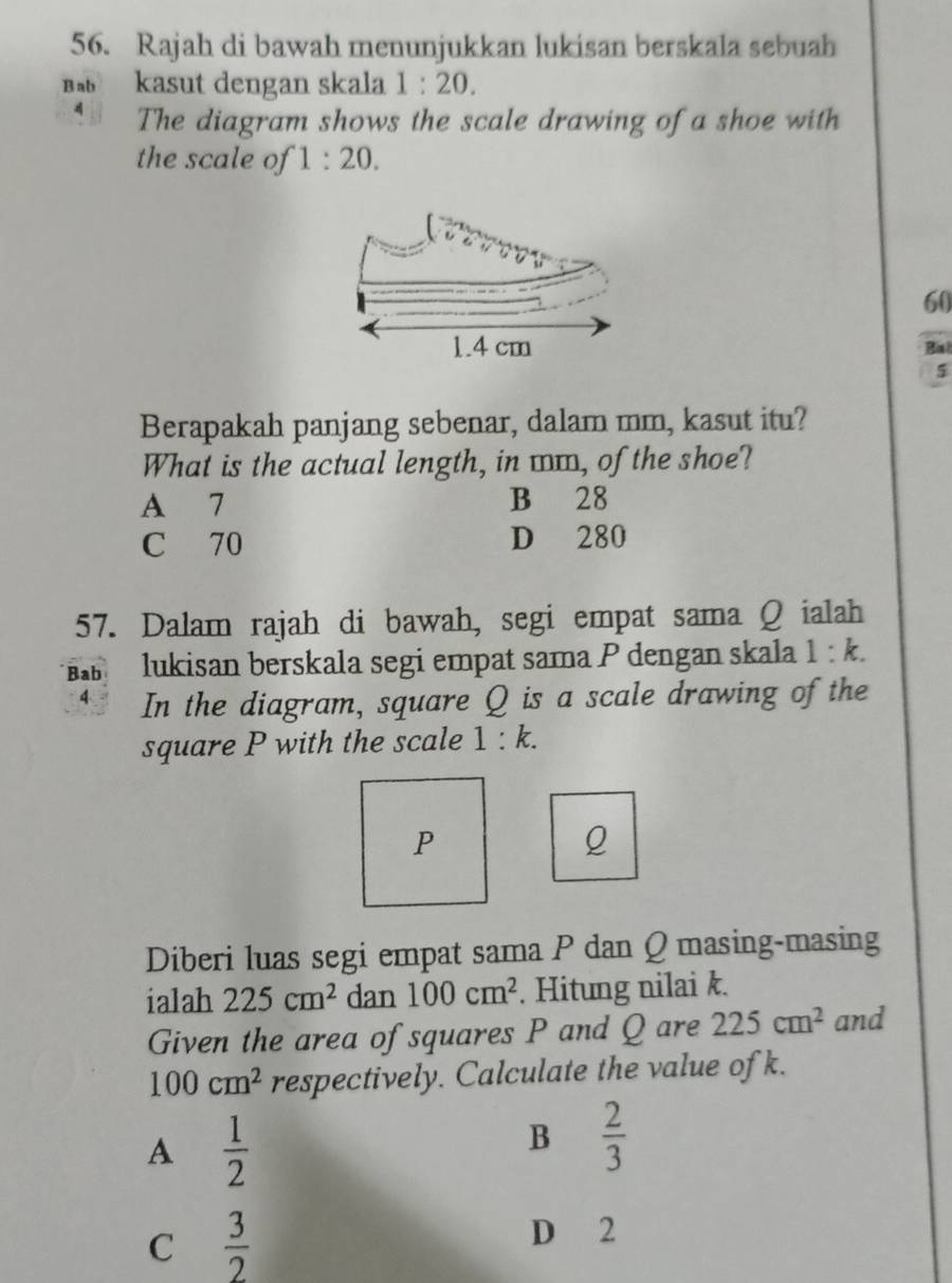 Rajah di bawah menunjukkan lukisan berskala sebuah
B kasut dengan skala 1:20. 
A The diagram shows the scale drawing of a shoe with
the scale of 1:20.
60
Bial
5
Berapakah panjang sebenar, dalam mm, kasut itu?
What is the actual length, in mm, of the shoe?
A 7 B 28
C 70 D 280
57. Dalam rajah di bawah, segi empat sama Q ialah
Bab lukisan berskala segi empat sama P dengan skala 1:k. 
4 In the diagram, square Q is a scale drawing of the
square P with the scale 1:k.
P
Q
Diberi luas segi empat sama P dan Q masing-masing
ialah 225cm^2 dan 100cm^2. Hitung nilai k.
Given the area of squares P and Q are 225cm^2 and
100cm^2 respectively. Calculate the value of k.
A  1/2 
B  2/3 
C  3/2 
D 2