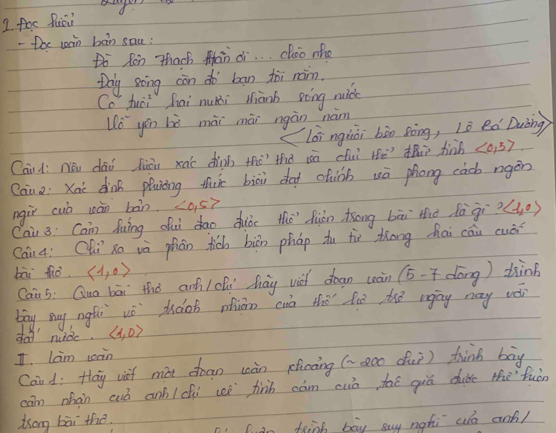 < 
1. foc Ruiein 
- Doc can bàn sace: 
Do Ren Thach Man ¢i. . . choo mho 
Doy song con do ban tòi nom. 
Cc huoi hai nuni thànb góng nudo
(v_0)^2 yéu bò mài mái ngàn nám 
(lóingàòi bòn sòng, lè ed Duòng) 
Caidí Nóu dāi liān xào dinb tho? thǒ uā (fuǐ thò) th hinh langle 0,5rangle
Caua: Kac dinn pluiòng thc biòu da chàb wā phong càcb rgèn 
ngir cuà càn bàn. <0,5>
Cai 3: Can huing di dāo duóo thēhián Kong bāi thǒ fàgi? langle 1,0rangle
Cau4: Chi Ro vè phān tich biān pháp tu tù Zōng hai cāu cuǎr 
bāi thǒ. langle 1,0rangle ) dink 
Cai 5: Quo bāi thǒ anh / chí hay vich doan càn (5-7d Lorx 
bāy Buy ngti vè doo phiān cuò thō fiē the wāy nay vèi 
day nuǒc. langle 1,0rangle
T. Lam càn 
Caud: Hay viet mot chan wàn shcong (-aco duì) thinb bāy 
cam phàn cuó anf/chi ceè fnn cām cuā taē giá chide thefuàn 
ong bāi the. 
Dan feinh bay say nghi ud anf/