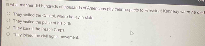 In what manner did hundreds of thousands of Americans pay their respects to President Kennedy when he died
They visited the Capitol, where he lay in state.
They visited the place of his birth.
They joined the Peace Corps.
They joined the civil rights movement.