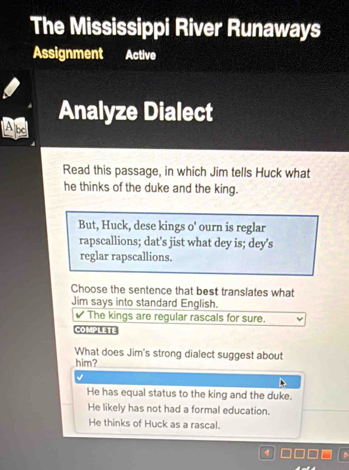 The Mississippi River Runaways
Assignment
Analyze Dialect
Apc
Read this passage, in which Jim tells Huck what
he thinks of the duke and the king.
But, Huck, dese kings o' ourn is reglar
rapscallions; dat's jist what dey is; dey's
reglar rapscallions.
Choose the sentence that best translates what
Jim says into standard English.
The kings are regular rascals for sure.
COMPLETE
What does Jim's strong dialect suggest about
him?
He has equal status to the king and the duke.
He likely has not had a formal education.
He thinks of Huck as a rascal.
q