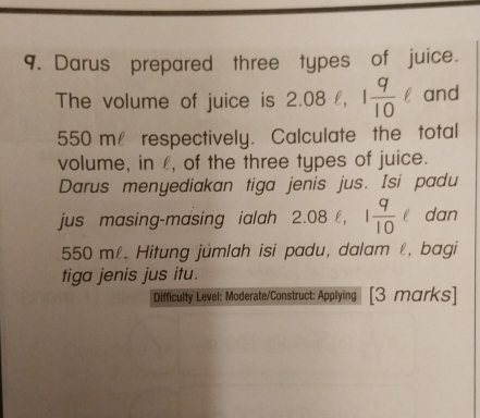 Darus prepared three types of juice. 
The volume of juice is 2.08ell , 1 9/10 ell and
550 m respectively. Calculate the total 
volume, in £, of the three types of juice. 
Darus menyediakan tiga jenis jus. Isi padu 
jus masing-masing ialah 2.08ell , 1 9/10 ell dan
550 mê. Hitung jûmlah isi padu, dalam ℓ, bagi 
tiga jenis jus itu. 
Difficulty Level: Moderate/Construct: Applying [3 marks]