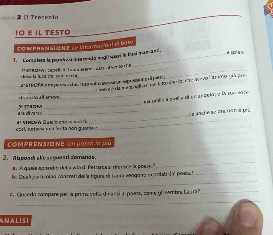 NIA 2 Il Trecento 
IO E IL TESTO 
COMPRENSIONE Le informazioni di base 
1. Completa Ia parafrasi inserendo negli spazi le frasi mancanti. 
, e splen-
1^a STROFA I capelli di Laura erano sparsi al vento che 
; 
deva la luce dei suoi occhi,
2^x STROFA e mi pareva che il suo volto avesse un’espressione di pietà, 
_ 
_: non c'è da meravigliarsi del fatto che io, che avevo l’animo già pre- 
_. 
_ 
ma simile a quella di un angelo; e la sua voce 
disposto all'amore,
3^a STROFA 
_. 
_ 
era diversa 
: e anche se ora non è più
4^a STROFA Quello che io vidi fu_ 
così, tuttavia una ferita non guarisce 
COMPRENSIONE Un passo in più 
_ 
2. Rispondi alle seguenti domande. 
_ 
a. A quale episodio della vita di Petrarca si riferisce la poesia? 
_ 
b. Quali particolari concreti della figura di Laura vengono ricordati dal poeta? 
c. Quando compare per la prima volta dinanzi al poeta, come gli sembra Laura?_ 
_ 
ANALISI