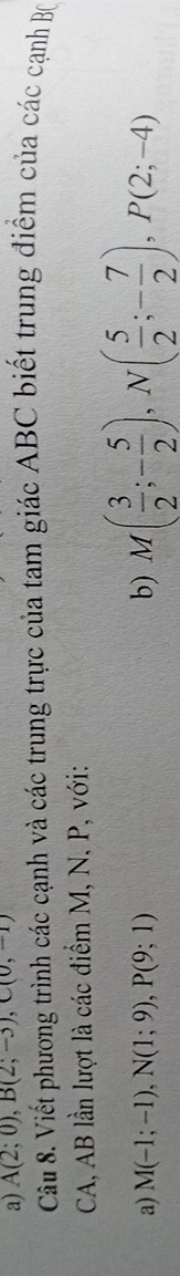 A(2;0), B(2;-3), C(0,-1)
Câu 8. Viết phương trình các cạnh và các trung trực của tam giác ABC biết trung điểm của các cạnh B 
CA, AB lần lượt là các điểm M, N, P, với: 
a) M(-1;-1), N(1;9), P(9;1) b) M( 3/2 ;- 5/2 ),1 , N( 5/2 ;- 7/2 ), P(2;-4)