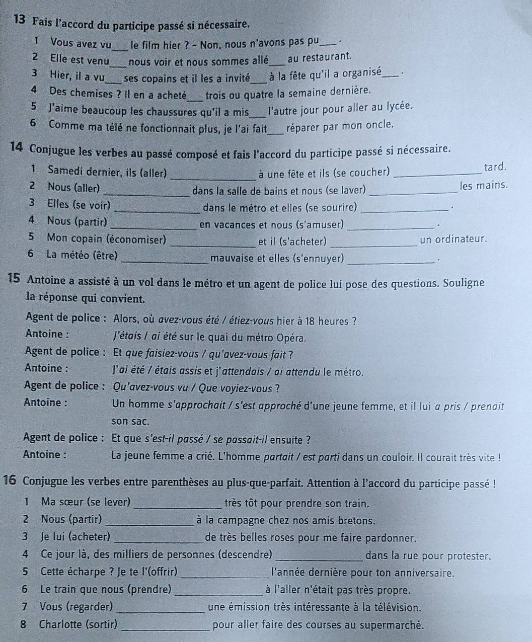 Fais l’accord du participe passé si nécessaire.
_
1 Vous avez vu le film hier ? - Non, nous n'avons pas pu _.
2 Elle est venu_ nous voir et nous sommes allé _au restaurant.
3 Hier, il a vu_ ses copains et il les a invité_  à la fête qu'il a organisé_ .
4 Des chemises ? Il en a acheté_ trois ou quatre la semaine dernière.
5 J'aime beaucoup les chaussures qu'il a mis _l'autre jour pour aller au lycée.
6 Comme ma télé ne fonctionnait plus, je l'ai fait_ réparer par mon oncle.
14 Conjugue les verbes au passé composé et fais l'accord du participe passé si nécessaire.
_
1 Samedi dernier, ils (aller)  à une fête et ils (se coucher) _tard.
2 Nous (aller) _dans la salle de bains et nous (se laver)_
les mains.
3 Elles (se voir) _dans le métro et elles (se sourire)_
.
4 Nous (partir) _en vacances et nous (s'amuser)_
.
5 Mon copain (économiser) _et il (s'acheter) _un ordinateur.
6 La météo (être) _mauvaise et elles (s'ennuyer)_
.
15 Antoine a assisté à un vol dans le métro et un agent de police lui pose des questions. Souligne
la réponse qui convient.
Agent de police : Alors, où avez-vous été / étiez-vous hier à 18 heures ?
Antoine :  J'étais / ai été sur le quai du métro Opéra.
Agent de police : Et que faisiez-vous / qu'avez-vous fait ?
Antoine :  J'ai été / étais assis et j'attendais / ai attendu le métro.
Agent de police : Qu'avez-vous vu / Que voyiez-vous ?
Antoine : Un homme s'approchait / s'est approché d'une jeune femme, et il lui a pris / prenait
son sac.
Agent de police : Et que s'est-il passé / se passait-il ensuite ?
Antoine : La jeune femme a crié. L'homme partait / est parti dans un couloir. Il courait très vite !
16 Conjugue les verbes entre parenthèses au plus-que-parfait. Attention à l'accord du participe passé !
1 Ma sœur (se lever)_ très tôt pour prendre son train.
2 Nous (partir) _à la campagne chez nos amis bretons.
3 Je lui (acheter) _de très belles roses pour me faire pardonner.
4 Ce jour là, des milliers de personnes (descendre)_ dans la rue pour protester.
5 Cette écharpe ? Je te l'(offrir) _ l'année dernière pour ton anniversaire.
6 Le train que nous (prendre) _là l'aller n'était pas très propre.
7 Vous (regarder) _une émission très intéressante à la télévision.
8 Charlotte (sortir) _pour aller faire des courses au supermarché.