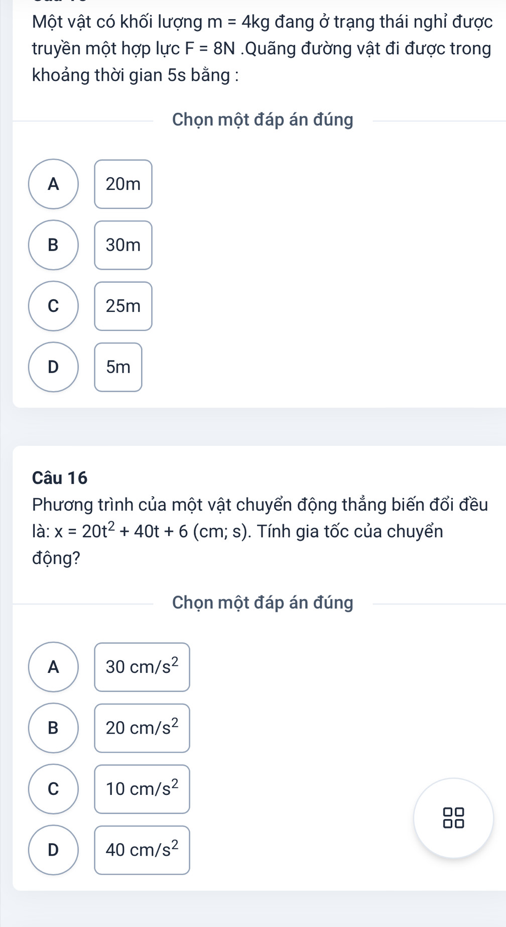 Một vật có khối lượng m=4kg đang ở trạng thái nghỉ được
truyền một hợp lực F=8N.Quãng đường vật đi được trong
khoảng thời gian 5s bằng :
Chọn một đáp án đúng
A 20m
B 30m
C 25m
D 5m
Câu 16
Phương trình của một vật chuyển động thẳng biến đổi đều
là: x=20t^2+40t+6 (cm; s). ). Tính gia tốc của chuyển
động?
Chọn một đáp án đúng
A 30cm/s^2
B 20cm/s^2
C 10cm/s^2
□□
□□
D 40cm/s^2