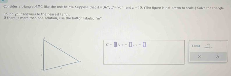 Consider a triangle A B C like the one below. Suppose that A=36°, B=70° , and b=10. (The figure is not drawn to scale.) Solve the triangle. 
Round your answers to the nearest tenth. 
If there is more than one solution, use the button labeled "or".
C=□°, a=□ , c=□
No 
□ or□ solution 
×