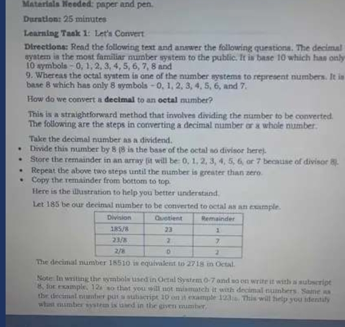 Matarials Needed: paper and pen. 
Duration: 25 minutes
Learning Task 1: Let's Convert 
Directions: Read the following text and answer the following questions. The decimal 
system is the most familiar number system to the public. It is base 10 which has only
10 symbols - 0, 1, 2, 3, 4, 5, 6, 7, 8 and
9. Whereas the octal system is one of the number systems to represent numbers. It is 
base 8 which has only 8 symbols - 0, 1, 2, 3, 4, 5, 6, and 7. 
How do we convert a decimal to an octal number? 
This is a straightforward method that involves dividing the number to be converted. 
The following are the steps in converting a decimal number or a whole number. 
Take the decimal number as a dividend. 
Divide this number by 8 (8 is the base of the octal so divisor here). 
Store the remainder in an array (it will be: 0, 1, 2, 3, 4, 5, 6, or 7 because of divisor 8). 
Repeat the above two steps until the number is greater than zero. 
Copy the remainder from bottom to top. 
Here is the illustration to help you better understand. 
Let 185 be our decimal number to be converted to octal as an example. 
The decimal number 18510 is equivalent to 2718 in Octal. 
Note. In writing the symbols used in Octal System 0-7 and so on write it with a subscript 
8, for example, 12s so that you will not mismatch it with decimal numbers. Same as 
the decimal number put a subscript 10 on at example 123 :. This will help you identify 
what number system is used in the given number.