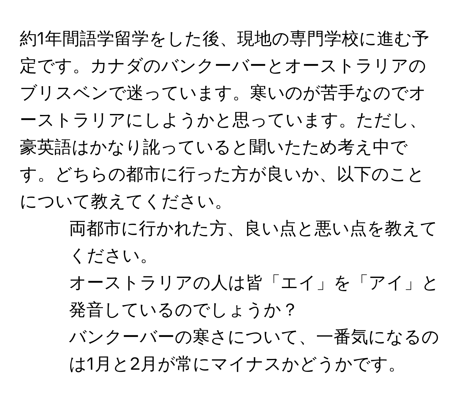 約1年間語学留学をした後、現地の専門学校に進む予定です。カナダのバンクーバーとオーストラリアのブリスベンで迷っています。寒いのが苦手なのでオーストラリアにしようかと思っています。ただし、豪英語はかなり訛っていると聞いたため考え中です。どちらの都市に行った方が良いか、以下のことについて教えてください。  
1) 両都市に行かれた方、良い点と悪い点を教えてください。  
2) オーストラリアの人は皆「エイ」を「アイ」と発音しているのでしょうか？  
3) バンクーバーの寒さについて、一番気になるのは1月と2月が常にマイナスかどうかです。