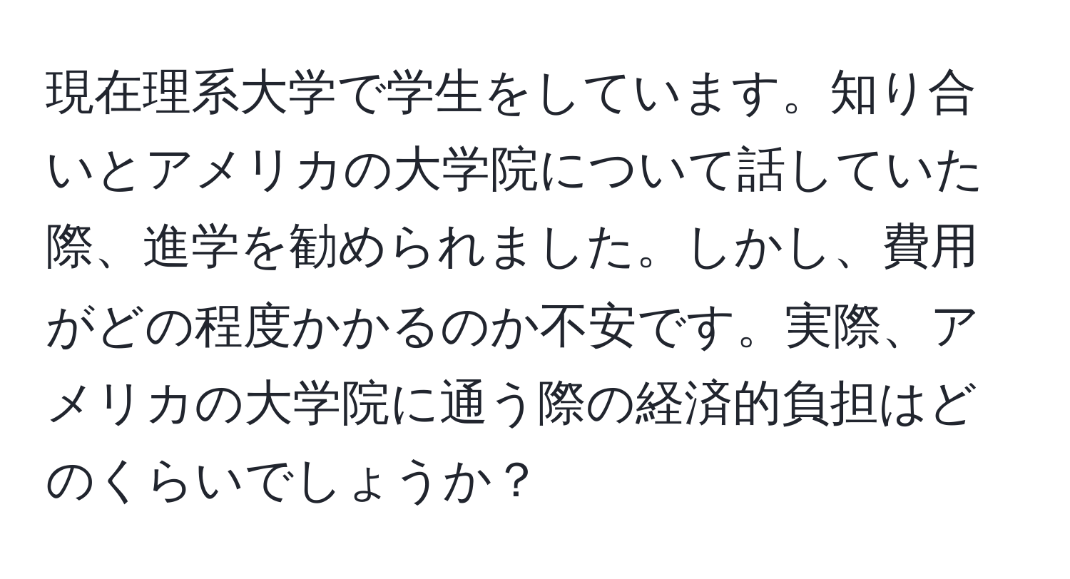 現在理系大学で学生をしています。知り合いとアメリカの大学院について話していた際、進学を勧められました。しかし、費用がどの程度かかるのか不安です。実際、アメリカの大学院に通う際の経済的負担はどのくらいでしょうか？