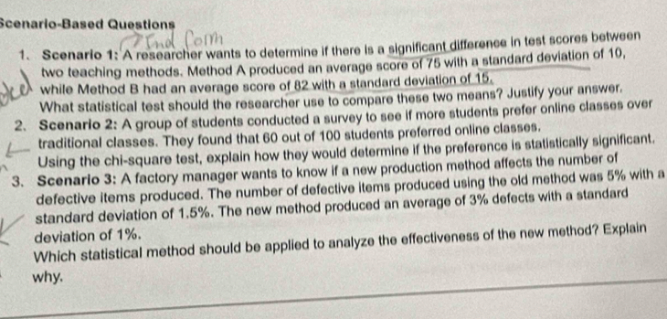 Scenario-Based Questions 
1. Scenario 1: A researcher wants to determine if there is a significant difference in test scores between 
two teaching methods. Method A produced an average score of 75 with a standard deviation of 10, 
while Method B had an average score of 82 with a standard deviation of 15. 
What statistical test should the researcher use to compare these two means? Justify your answer. 
2. Scenario 2: A group of students conducted a survey to see if more students prefer online classes over 
traditional classes. They found that 60 out of 100 students preferred online classes. 
Using the chi-square test, explain how they would determine if the preference is statistically significant. 
3. Scenario 3: A factory manager wants to know if a new production method affects the number of 
defective items produced. The number of defective items produced using the old method was 5% with a 
standard deviation of 1.5%. The new method produced an average of 3% defects with a standard 
deviation of 1%. 
Which statistical method should be applied to analyze the effectiveness of the new method? Explain 
why.