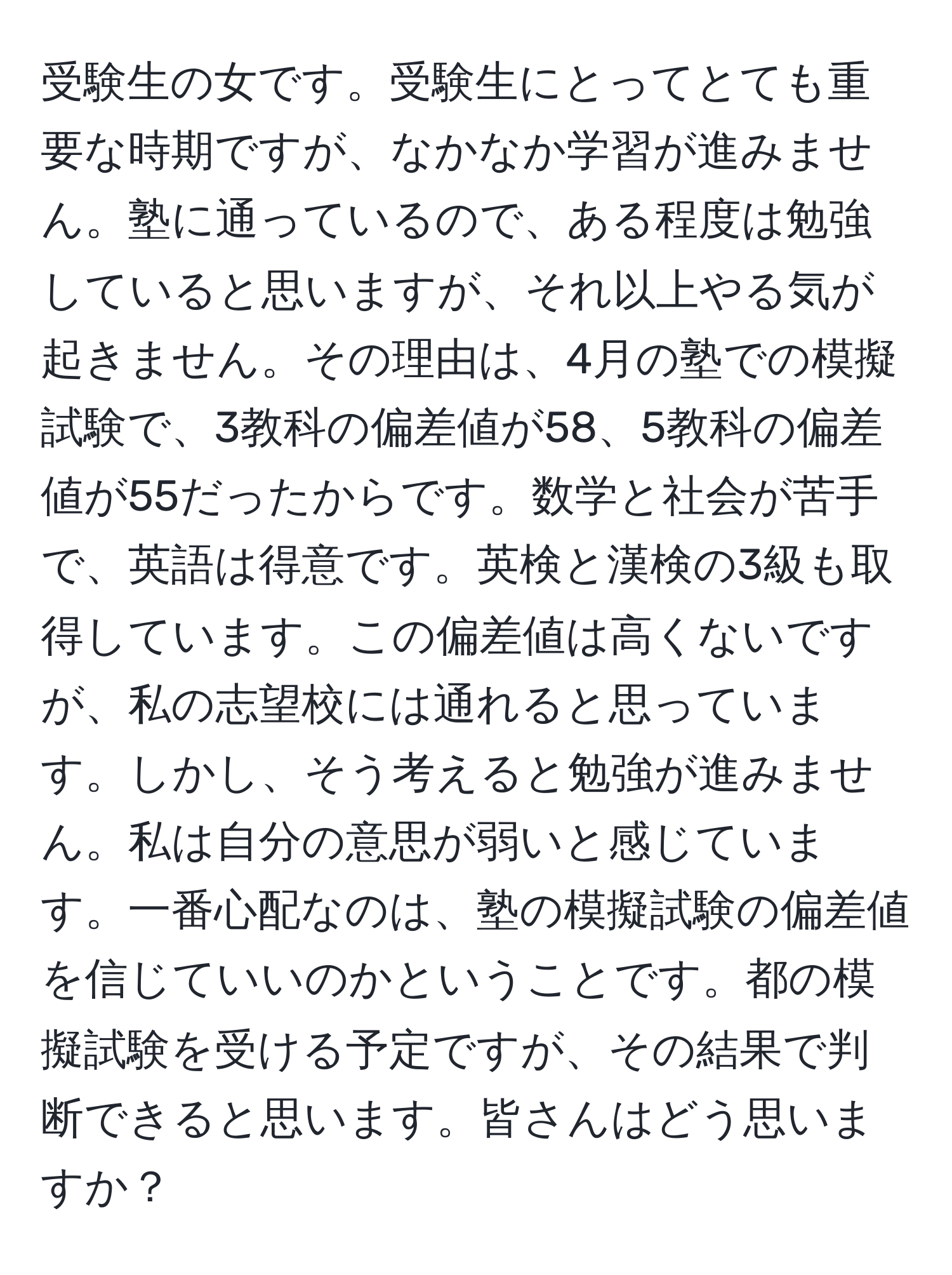 受験生の女です。受験生にとってとても重要な時期ですが、なかなか学習が進みません。塾に通っているので、ある程度は勉強していると思いますが、それ以上やる気が起きません。その理由は、4月の塾での模擬試験で、3教科の偏差値が58、5教科の偏差値が55だったからです。数学と社会が苦手で、英語は得意です。英検と漢検の3級も取得しています。この偏差値は高くないですが、私の志望校には通れると思っています。しかし、そう考えると勉強が進みません。私は自分の意思が弱いと感じています。一番心配なのは、塾の模擬試験の偏差値を信じていいのかということです。都の模擬試験を受ける予定ですが、その結果で判断できると思います。皆さんはどう思いますか？