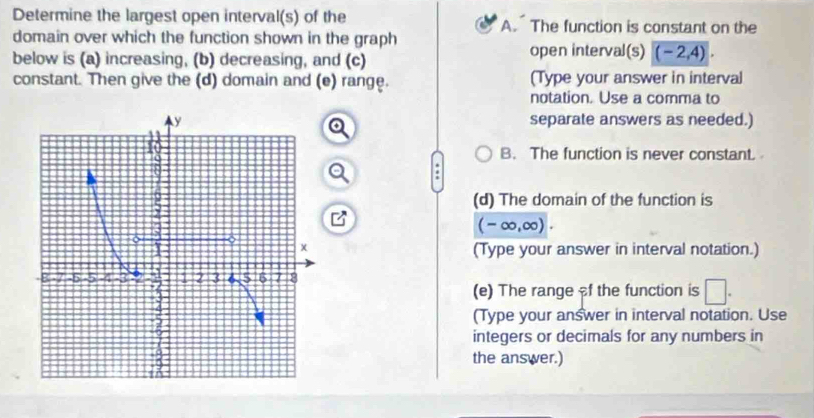 Determine the largest open interval(s) of the A. The function is constant on the
domain over which the function shown in the graph
below is (a) increasing, (b) decreasing, and (c)
open interval(s) (-2,4). 
constant. Then give the (d) domain and (e) range. (Type your answer in interval
notation. Use a comma to
separate answers as needed.)
B. The function is never constant.
(d) The domain of the function is
(-∈fty ,∈fty ). 
(Type your answer in interval notation.)
(e) The range f the function is □. 
(Type your answer in interval notation. Use
integers or decimals for any numbers in
the answer.)